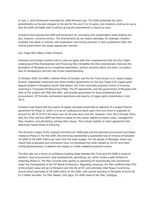 In July 1, 2014 Parliament amended the 2006 Minerals Law. The GOM presented the 2014
amendments as the last changes to the law for the next 5 to 10 years, but investors continue to worry
that the GOM will fiddle with it without giving the amendments a chance to work.
Investors have praised the GOM and Parliament for consulting with stakeholders while drafting the
law; however, concerns remain. The amendments do not clearly delineate, for example, whether
localities may delay or entirely veto exploration and mining activities in their jurisdictions after the
central government has issued appropriate licenses.
Oyu Tolgoi Plan Offers a Path Forward
Domestic and foreign investors tell us (and we agree with their assessments) that the Oyu Tolgoi
Underground Mine Development and Financing Plan (hereafter the Plan) dramatically improves the
perception of Mongolia as an investment destination, serious concerns about exit bans, corruption,
lack of transparency and the rule of law notwithstanding.
In October 2009, the GOM, Ivanhoe Mines of Canada, and the Rio Tinto Group’s U.S.-based Copper
Division negotiated investment and share-holders agreements for the Oyu Tolgoi (OT) copper-gold
deposit located in Mongolia’s South Gobi desert. Rio Tinto eventually acquired control of Ivanhoe,
renaming it Turquoise Hill Resources (TRQ). The OT agreements vest the government of Mongolia with
34% of the project and TRQ with 66%, and provide guarantees for local employment and
procurement. OT formally commenced operations and exports of copper-gold concentrate in mid-
2013.
Investors had hoped that the export of copper and gold would lead to approval of a project finance
agreement for Phase II, which is to be an underground block-cave mine and which is expected to
account for 80 % of OT’s full value over its 40-year plus mine-life. However, from 2013 through 2014,
both Rio Tinto and the GOM had failed to agree on key issues related to project costs, management
fees, taxation, and permitting, among other issues. This mutual inability to reach agreement had
effectively halted Phase II financing.
The domestic impact of the impasse trimmed over 2000 jobs and the planned procurement purchases
related to Phase II. For the GOM, this trimming represented a substantial loss of revenue of between
US $200 to US $300 million per year from the state budget. For the people of Mongolia, these cuts
meant that employees and contractors have not developed the skills needed to run OT and other
mining developments, in addition the impact on vitally needed household income.
The Plan sets out a series of confidence building steps between Rio Tinto and the GOM in areas of
taxation, local procurement, local development, permitting, etc, which create a path forward to
restarting Phase II. The Plan commits both parties to operating OT economically and commercial
under the management of the OT Board of Directors. Regarding revenues, the Plan reaffirms that 53%
of the project value will go to Mongolia over the life of OT; and estimates that Phase II will bring
annual direct payments of US $300 million to the GOM, with overall spending in Mongolia of some US
$1.3 billion annually. For Plan details, click here. For GOM views of the Plan, clickhere.
 