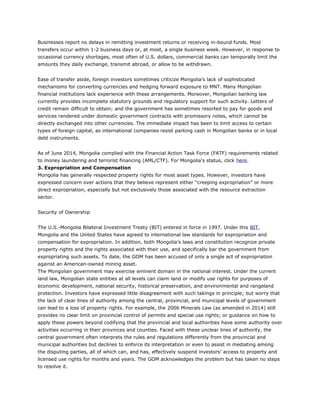 Businesses report no delays in remitting investment returns or receiving in-bound funds. Most
transfers occur within 1-2 business days or, at most, a single business week. However, in response to
occasional currency shortages, most often of U.S. dollars, commercial banks can temporally limit the
amounts they daily exchange, transmit abroad, or allow to be withdrawn.
Ease of transfer aside, foreign investors sometimes criticize Mongolia’s lack of sophisticated
mechanisms for converting currencies and hedging forward exposure to MNT. Many Mongolian
financial institutions lack experience with these arrangements. Moreover, Mongolian banking law
currently provides incomplete statutory grounds and regulatory support for such activity. Letters of
credit remain difficult to obtain; and the government has sometimes resorted to pay for goods and
services rendered under domestic government contracts with promissory notes, which cannot be
directly exchanged into other currencies. The immediate impact has been to limit access to certain
types of foreign capital, as international companies resist parking cash in Mongolian banks or in local
debt instruments.
As of June 2014, Mongolia complied with the Financial Action Task Force (FATF) requirements related
to money laundering and terrorist financing (AML/CTF). For Mongolia’s status, click here.
3. Expropriation and Compensation
Mongolia has generally respected property rights for most asset types. However, investors have
expressed concern over actions that they believe represent either “creeping expropriation” or more
direct expropriation, especially but not exclusively those associated with the resource extraction
sector.
Security of Ownership
The U.S.-Mongolia Bilateral Investment Treaty (BIT) entered in force in 1997. Under this BIT,
Mongolia and the United States have agreed to international law standards for expropriation and
compensation for expropriation. In addition, both Mongolia’s laws and constitution recognize private
property rights and the rights associated with their use, and specifically bar the government from
expropriating such assets. To date, the GOM has been accused of only a single act of expropriation
against an American-owned mining asset.
The Mongolian government may exercise eminent domain in the national interest. Under the current
land law, Mongolian state entities at all levels can claim land or modify use rights for purposes of
economic development, national security, historical preservation, and environmental and rangeland
protection. Investors have expressed little disagreement with such takings in principle; but worry that
the lack of clear lines of authority among the central, provincial, and municipal levels of government
can lead to a loss of property rights. For example, the 2006 Minerals Law (as amended in 2014) still
provides no clear limit on provincial control of permits and special use rights; or guidance on how to
apply these powers beyond codifying that the provincial and local authorities have some authority over
activities occurring in their provinces and counties. Faced with these unclear lines of authority, the
central government often interprets the rules and regulations differently from the provincial and
municipal authorities but declines to enforce its interpretation or even to assist in mediating among
the disputing parties, all of which can, and has, effectively suspend investors’ access to property and
licensed use rights for months and years. The GOM acknowledges the problem but has taken no steps
to resolve it.
 