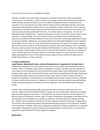 The Use of Criminal Courts to Invalidate Use Rights
Recently, investors have vehemently criticized the revocation of economic rights by Mongolia’s
criminal courts. For example, in 2013 a criminal court judge revoked 106 mining licenses, because
these had been granted during the tenure of an official subsequently found criminally guilty of
corruption. At no time did the court offer specific evidence proving that these licenses, among the
hundreds granted during the official’s term, were improperly granted. Calling this a form of judicial
expropriation, local legal experts' claim that this action has become more common since 2013, with
criminal courts assessing substantial fines from, or revoking rights of, companies – termed civil
defendants under Mongolian law – based on third-party corruption convictions. Of the cases we have
observed in actual hearings, at no time did the criminal court allow these civil defendants any
opportunity to defend themselves before the court during the trial or at hearings specifically focused
on proving corporate malfeasance. Local legal experts have noted that Mongolian law and regulation
do not allow criminal courts to render administrative decisions on the status of use rights or assess
taxes and fees owed, which is the formal statutory province of the Administrative Court of Mongolia.
However, experts explain that the administrators find themselves in a bind, as they are obliged to act
on court orders, without regard whether the criminal court that issued the order has the authority to
do so. Until this gray area of judicial authority is resolved, investors can have had their economic
rights expropriated by a part of the judiciary acting outside its remit, without any opportunity to
appeal these losses to a proper authority.
4. Dispute Settlement
Legal System, Specialized Courts, Judicial Independence, Judgments of Foreign Courts
Mongolia has adopted the Civil Law system where courts may consider case precedent but are not
bound to follow it. Mongolian legal codes and regulations, however, generally lack the specificity of
more mature civil law jurisdictions and this shortcoming often leaves courts attempting to reconcile
broadly written codes with the facts of the specific cases they are adjudicating. Although experienced
and dedicated judges make due and deliver at least rough justice in routine matters, the lack of
guidance for Mongolia’s underfinanced and understaffed judicial system invites corruption, especially
in cases in which serious money is at stake as in, to take one recurring example, cases pitting large
foreign corporations against a domestic government agency or well-connected private Mongolian
citizen.
Scholars note in Mongolian legal codes pronounced German and Russian influences and, more
recently, influences from the United Kingdom, Canada, and the United States. Mongolia has adopted
laws on specific aspects of commerce – including licensing, access to finance, the tax treatment of
different types of investment. However, after 25 years of legislating, the passage of new laws and the
promulgation of new regulations on contracts, investment, corporate structures, leasing, banking,
etc., remains vitally necessary. Enforcement of court judgments related to commerce is apparently a
low priority of the implementing agency (the General Executive Agency for Court Decisions, GEACD).
The prioritization of creditor claims can be particularly problematic. Foreign judgments are in principle
enforceable in Mongolia, though the weak and convoluted system of enforcement of even domestic
judgments remains difficult for foreign litigants to navigate.
Bankruptcy
 