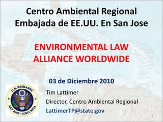 Tim Lattimer Director, Centro Ambiental Regional LattimerTP@state.gov 1 Centro Ambiental Regional Embajada de EE.UU. En San JoseENVIRONMENTAL LAW ALLIANCE WORLDWIDE03 de Diciembre 2010 
