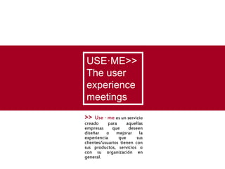 USE·ME>>
The user
experience
meetings
>>   Use · me es un servicio
creado      para     aquellas
empresas      que     deseen
diseñar o mejorar la
experiencia      que      sus
clientes/usuarios tienen con
sus productos, servicios o
con su organización en
general.
 