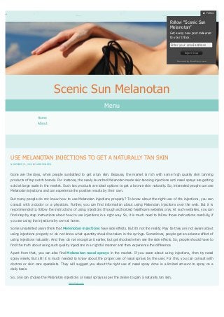Follow

Follow “Scenic Sun
Melanotan”
Get every new post delivered
to your Inbox.
Enter your email address
Sign me up
Powered by WordPress.com

Scenic Sun Melanotan
Menu
Home
About

USE MELANOTAN INJECTIONS TO GET A NATURALLY TAN SKIN
NOVEMBER 21, 2013 BY ADDISON RED

Gone are the days, when people sunbathed to get a tan skin. Because, the market is rich with some high quality skin tanning
products of top notch brands. For instance, the newly launched Melanotan made skin tanning injections and nasal sprays are getting
sold at large scale in the market. Such tan products are ideal options to get a bronze skin naturally. So, interested people can use
Melanotan injections and can experience the positive results by their own.
But many people do not know how to use Melanotan injections properly? To know about the right use of the injections, you can
consult with a doctor or a physician. Further, you can find information about using Melanotan injections over the web. But it is
recommended to follow the instructions of using injections through authorized healthcare websites only. At such websites, you can
find step by step instructions about how to use injections in a right way. So, it is much need to follow those instructions carefully, if
you are using the injections by own at home.
Some unsatisfied users think that Melenotan injections have side effects. But it’s not the reality. May be they are not aware about
using injections properly or do not know what quantity should be taken in the syringe. Sometimes, people get an adverse effect of
using injections naturally. And they do not recognize it earlier, but get shocked when see the side effects. So, people should have to
find the truth about using such quality injections in a rightful manner and then experience the difference.
Apart from that, you can also find Melanotan nasal sprays in the market. If you scare about using injections, then try nasal
spray wisely. But still it is much needed to know about the proper use of nasal sprays by the user. For this, you can consult with
doctors or skin care specialists. They will suggest you about the right use of nasal spray done in a limited amount to spray on a
daily basis.
So, one can choose the Melanotan injections or nasal sprays as per the desire to gain a naturally tan skin.
About these ads

 