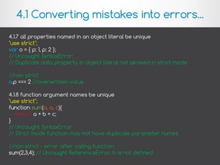 4.1.7 all properties named in an object literal be unique
"use strict";
var o = { p: 1, p: 2 };
// Uncaught SyntaxError:
// Duplicate data property in object literal not allowed in strict mode
//non strict
o.p === 2 //overwritten value
4.1.8 function argument names be unique
"use strict";
function sum(a, a, c){
return a + b + c;
}
// Uncaught SyntaxError:
// Strict mode function may not have duplicate parameter names
//non strict - error after calling function
sum(2,3,4); // Uncaught ReferenceError: b is not defined
4.1 Converting mistakes into errors...
 