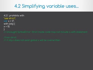 4.2.1 prohibits with
"use strict";
var x = 17;
with (obj) {
x = 10;
}
// Uncaught SyntaxError: Strict mode code may not include a with statement
//non strict
// if obj.x does not exist global x will be overwritten
4.2 Simplifying variable uses...
 