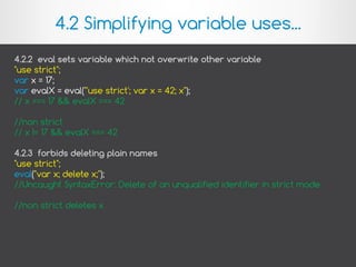 4.2.2 eval sets variable which not overwrite other variable
"use strict";
var x = 17;
var evalX = eval("'use strict'; var x = 42; x");
// x === 17 && evalX === 42
//non strict
// x != 17 && evalX === 42
4.2.3 forbids deleting plain names
"use strict";
eval("var x; delete x;");
//Uncaught SyntaxError: Delete of an unqualified identifier in strict mode.
//non strict deletes x
4.2 Simplifying variable uses...
 