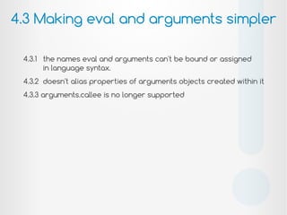 4.3.1 the names eval and arguments can't be bound or assigned
in language syntax.
4.3.2 doesn't alias properties of arguments objects created within it
4.3.3 arguments.callee is no longer supported
4.3 Making eval and arguments simpler
!
 