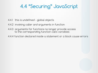 4.4.1 this is undefined - global objects
4.4.2 invoking caller and arguments in function
4.4.3 arguments for functions no longer provide access
to the corresponding function call's variables
4.4.4 function declared inside a statement or a block cause errors
4.4 “Securing” JavaScript
!
 