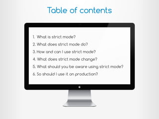 Table of contents
1. What is strict mode?
2. What does strict mode do?
3. How and can I use strict mode?
4. What does strict mode change?
5. What should you be aware using strict mode?
6. So should I use it on production?
 