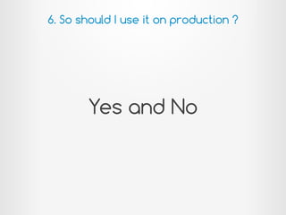 Yes and No
6. So should I use it on production ?
 