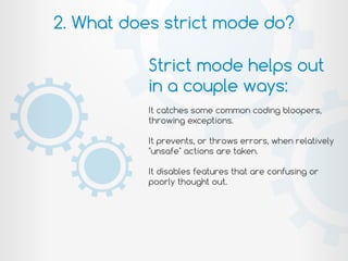 2. What does strict mode do?
Strict mode helps out
in a couple ways:
It catches some common coding bloopers,
throwing exceptions.
It prevents, or throws errors, when relatively
"unsafe" actions are taken.
It disables features that are confusing or
poorly thought out.
 