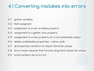 4.1.1 global variables
4.1.2 NaN assigment
4.1.3 assignment to a non-writable property
4.1.4 assignment to a getter-only property
4.1.5 assignment to a new property on a non-extensible object
4.1.6 delete undeletable properties - native code
4.1.7 all properties named in an object literal be unique
4.1.8 strict mode requires that function argument names be unique
4.1.9 octal numbers serve errors
4.1 Converting mistakes into errors
!
 