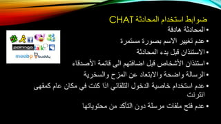 ‫المحادثة‬ ‫استخدام‬ ‫ضوابط‬CHAT
•‫هادفة‬ ‫المحادثة‬
•‫مستمرة‬ ‫بصورة‬ ‫االسم‬ ‫تغيير‬ ‫عدم‬
•‫المحادثة‬ ‫بدء‬ ‫قبل‬ ‫االستئذان‬
•‫األصدقاء‬ ‫قائمة‬ ‫الى‬ ‫اضافتهم‬ ‫قبل‬ ‫األشخاص‬ ‫استئذان‬
•‫والسخرية‬ ‫المزح‬ ‫عن‬ ‫واالبتعاد‬ ‫واضحة‬ ‫الرسالة‬
•‫كمقهى‬ ‫عام‬ ‫مكان‬ ‫في‬ ‫كنت‬ ‫اذا‬ ‫التلقائي‬ ‫الدخول‬ ‫خاصية‬ ‫استخدام‬ ‫عدم‬
‫انترنت‬
•‫محتوياتها‬ ‫من‬ ‫التأكد‬ ‫دون‬ ‫مرسلة‬ ‫ملفات‬ ‫فتح‬ ‫عدم‬
 