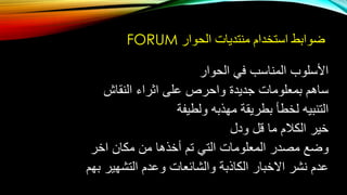 ‫الحوار‬ ‫منتديات‬ ‫استخدام‬ ‫ضوابط‬FORUM
‫الحوار‬ ‫في‬ ‫المناسب‬ ‫األسلوب‬
‫النقاش‬ ‫اثراء‬ ‫على‬ ‫واحرص‬ ‫جديدة‬ ‫بمعلومات‬ ‫ساهم‬
‫ولطيفة‬ ‫مهذبه‬ ‫بطريقة‬ ‫لخطأ‬ ‫التنبيه‬
‫ودل‬ ‫قل‬ ‫ما‬ ‫الكالم‬ ‫خير‬
‫اخر‬ ‫مكان‬ ‫من‬ ‫أخذها‬ ‫تم‬ ‫التي‬ ‫المعلومات‬ ‫مصدر‬ ‫وضع‬
‫بهم‬ ‫التشهير‬ ‫وعدم‬ ‫والشائعات‬ ‫الكاذبة‬ ‫االخبار‬ ‫نشر‬ ‫عدم‬
 