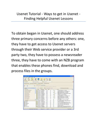 Usenet Tutorial - Ways to get in Usenet - Finding Helpful Usenet Lessons<br />To obtain began in Usenet, one should address three primary concerns before any others: one, they have to get access to Usenet servers through their Web service provider or a 3rd party two, they have to possess a newsreader three, they have to come with an NZB program that enables these phones find, download and process files in the groups.<br />If you are looking for the best  HYPERLINK quot;
http://usenextdownload.com/quot;
 UseNext Download website, then the link I have given you will surely be the perfect site you have been looking for, go ahead check it out.They have to also acquaint themselves with a few different terminology than can be used on the web in particular. You will find additional file types they have to learn for the greatest possible experience, too, but all this is quite intuitive once one starts.To obtain began in newsgroups, you ought to contact their Web service provider first to find out whether they even get access to this protocol. Since it is less broadly offered as before, you will find a lot of third-party companies who are able to offer customers access for any fee every month.This fee is generally really low, under $20 US and offers a lot of access for that cost. If a person comes with access through their Web service provider, TCP port 119 should be open on a person's computer as well as on a person's router and firewall to permit use of these types of services.The following concern when getting began in newsgroups is going to be how one reads the different articles. This is achieved, much less remarkably, with a technology known as a quot;
newsreaderquot;
. The interface looks something similar to a mixture between a contact program as well as an Web browser.A few of these visitors offer advanced benefits for example having the ability to view images within posts and greatly sleek download methods. You will find text-based newsreaders readily available for individuals who've no interest most of the more complex features and, obviously, they are lighter on system assets than their more complex brethren.Getting began in newsgroups will even need a program able to dealing with NZB files. Using these programs will end up more apparent as you gains more knowledge about the groups but, basically, it utilizes a technology known as NZB to instantly choose a specific article and also to permit the user to download it without installing the whole items in confirmed group.This can be a huge time-saving technology, particularly when the first is using Usenet services to primarily exchange files for example images, audio along with other helpful materials. These programs are frequently readily available for free much like the newsreader programs.<br />If you are looking for the best  HYPERLINK quot;
http://usenextdownload.com/quot;
 UseNext Download website, then the link I have given you will surely be the perfect site you have been looking for, go ahead check it out.<br />Getting began in newsgroups should involve a while put toward staring at the various terminologies used. For example, any file mounted on a publish is known as a quot;
binaryquot;
 in newsgroup parlance. The terminology has a tendency to confuse new customers but, basically, you can think about these accessories as email accessories.They may be personal files associated with a format and obtainable together with the publish. A person also needs to try to study the different compression and verification technologies accustomed to result in the transfer of files faster and much more reliable because this allows them for the greatest possible experience from using Usenet.<br />Finding Helpful Usenet LessonsYou will find lots of Usenet lessons available. A number of them are enormously helpful yet others are pretty straight forward sales pitches. If you are searching to explore fraxel treatments, you will want to choose good lessons by which to learn. It is simple to determine the great in the bad by assessing what subjects they cover. For that new user, you will find some aspects of fraxel treatments that'll be probably new and that will need you to consume newer and more effective information. These details, however, is quite easy and it's really a large amount of fun to understand.The Usenet is basically a conversational and file discussing technology. The conversations are held on which are known as newsgroups, that go over an enormous variety of interests. Read lessons that let you know not just how to locate and download this content on these newsgroups, but that also let you know about etiquette. It is extremely essential that you comprehend the rules which you do not unintentionally be a troll about the newsgroups. You will find numerous lessons of the type about the newsgroups themselves, that are great places to understand. The greater Usenet review sites also provide these details.If you are thinking about the Usenet, you've likely learned about the large quantity of downloadable content which can be found about the newsgroups. Trying to find the information is a lot diverse from is trying to find content on the web in particular. To that particular finish, the greater review sites may have extensive lessons concerning the process. You will need to read lessons concerning the following subjects, for several: NBZ files, file compression, binaries and newsgroup visitors. The final item, newsgroup visitors, would be the most significant, because this is your answer to arriving at the towards the newsgroups in particular. You will find certain newsgroup readers lessons that'll be more helpful than the others, based upon your plans for that service.If you wish to download files, you will need to find out about binaries and just how to deal with them. Binaries are any kind of file that's mounted on a newsgroup article. A binary could be anything from the gaming to some picture for an audio file. If you want to enter about the conversations about the newsgroups, you simply require a text readers. You will get either kind free of charge, and also the review sites will often list several to get began with this particular flexible and effective technology!<br />If you are looking for the best  HYPERLINK quot;
http://usenextdownload.com/quot;
 UseNext Download website, then the link I have given you will surely be the perfect site you have been looking for, go ahead check it out.<br />
