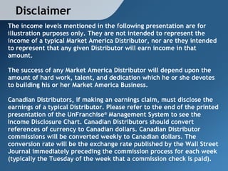 Disclaimer
The income levels mentioned in the following presentation are for
illustration purposes only. They are not intended to represent the
income of a typical Market America Distributor, nor are they intended
to represent that any given Distributor will earn income in that
amount.

The success of any Market America Distributor will depend upon the
amount of hard work, talent, and dedication which he or she devotes
to building his or her Market America Business.

Canadian Distributors, if making an earnings claim, must disclose the
earnings of a typical Distributor. Please refer to the end of the printed
presentation of the UnFranchise® Management System to see the
Income Disclosure Chart. Canadian Distributors should convert
references of currency to Canadian dollars. Canadian Distributor
commissions will be converted weekly to Canadian dollars. The
conversion rate will be the exchange rate published by the Wall Street
Journal immediately preceding the commission process for each week
(typically the Tuesday of the week that a commission check is paid).
 