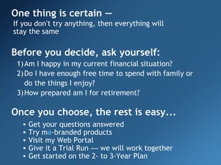 One thing is certain —
If you don’t try anything, then everything will
stay the same

Before you decide, ask yourself:
 1) Am I happy in my current financial situation?
 2) Do I have enough free time to spend with family or
    do the things I enjoy?
 3) How prepared am I for retirement?

Once you choose, the rest is easy...
  •   Get your questions answered
  •   Try ma-branded products
  •   Visit my Web Portal
  •   Give it a Trial Run — we will work together
  •   Get started on the 2- to 3-Year Plan
 
