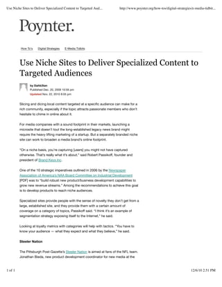 Use Niche Sites to Deliver Specialized Content to Targeted Aud...            http://www.poynter.org/how-tos/digital-strategies/e-media-tidbit...




         How To's    Digital Strategies   E-Media Tidbits




         Use Niche Sites to Deliver Specialized Content to
         Targeted Audiences
                by l3ahb3tan
                Published Dec. 20, 2009 10:56 pm
                Updated Nov. 22, 2010 8:05 pm


         Slicing and dicing local content targeted at a speciﬁc audience can make for a
         rich community, especially if the topic attracts passionate members who don’t
         hesitate to chime in online about it.


         For media companies with a sound footprint in their markets, launching a
         microsite that doesn’t tout the long-established legacy news brand might
         require the heavy lifting marketing of a startup. But a separately branded niche
         site can work to broaden a media brand’s online footprint.


         “On a niche basis, you’re capturing [users] you might not have captured
         otherwise. That’s really what it’s about,” said Robert Passikoff, founder and
         president of Brand Keys Inc.


         One of the 10 strategic imperatives outlined in 2006 by the Newspaper
         Association of America’s NAA Board Committee on Industrial Development
         [PDF] was to “build robust new product/business development capabilities to
         grow new revenue streams.” Among the recommendations to achieve this goal
         is to develop products to reach niche audiences.


         Specialized sites provide people with the sense of novelty they don’t get from a
         large, established site, and they provide them with a certain amount of
         coverage on a category of topics, Passikoff said. “I think it’s an example of
         segmentation strategy exposing itself to the Internet,” he said.


         Looking at loyalty metrics with categories will help with tactics. “You have to
         know your audience — what they expect and what they believe,” he said.


         Steeler Nation


         The Pittsburgh Post-Gazette’s Steeler Nation is aimed at fans of the NFL team.
         Jonathan Bieda, new product development coordinator for new media at the


1 of 1                                                                                                                        12/6/10 2:51 PM
 