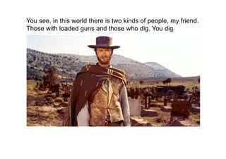 You see, in this world there is two kinds of people, my friend.
Those with loaded guns and those who dig. You dig. 
 
