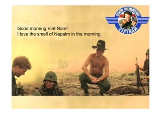 Good morning Viet Nam!
I love the smell of Napalm in the morning.
 