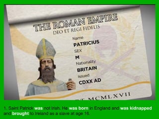 1. Saint Patrick was not Irish. He was born in England and was kidnapped
and brought to Ireland as a slave at age 16.
 