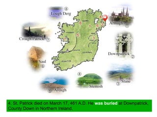 4. St. Patrick died on March 17, 461 A.D. He was buried at Downpatrick,
County Down in Northern Ireland.
 