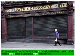 5. Up until the 1970’s, St. Patrick’s day was a religious holiday in Ireland. And
since it takes place in Lent, pubs were closed by law.
 