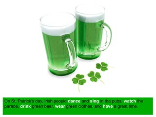 On St. Patrick’s day, Irish people dance and sing in the pubs, watch the
parade, drink green beer, wear green clothes, and have a great time.
 