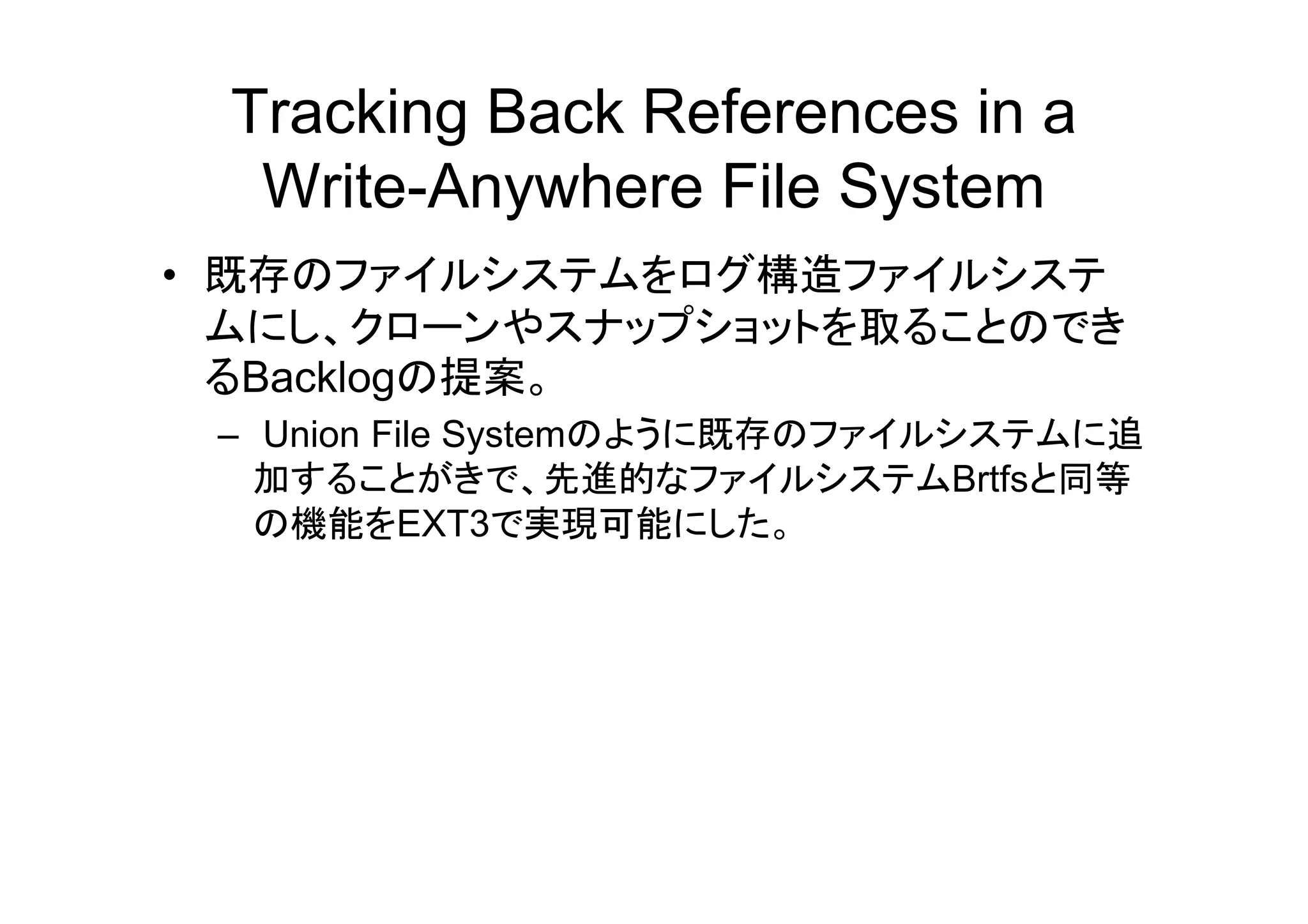 Tracking Back References in a
  Write-Anywhere File System
• 既存のファイルシステムをログ構造ファイルシステ
  ムにし、クローンやスナップショットを取ることのでき
  るBacklogの提案。
 – Union File Systemのように既存のファイルシステムに追
   加することがきで、先進的なファイルシステムBrtfsと同等
   加する とがき         先進的な         Brtfsと 等
   の機能をEXT3で実現可能にした。
 
