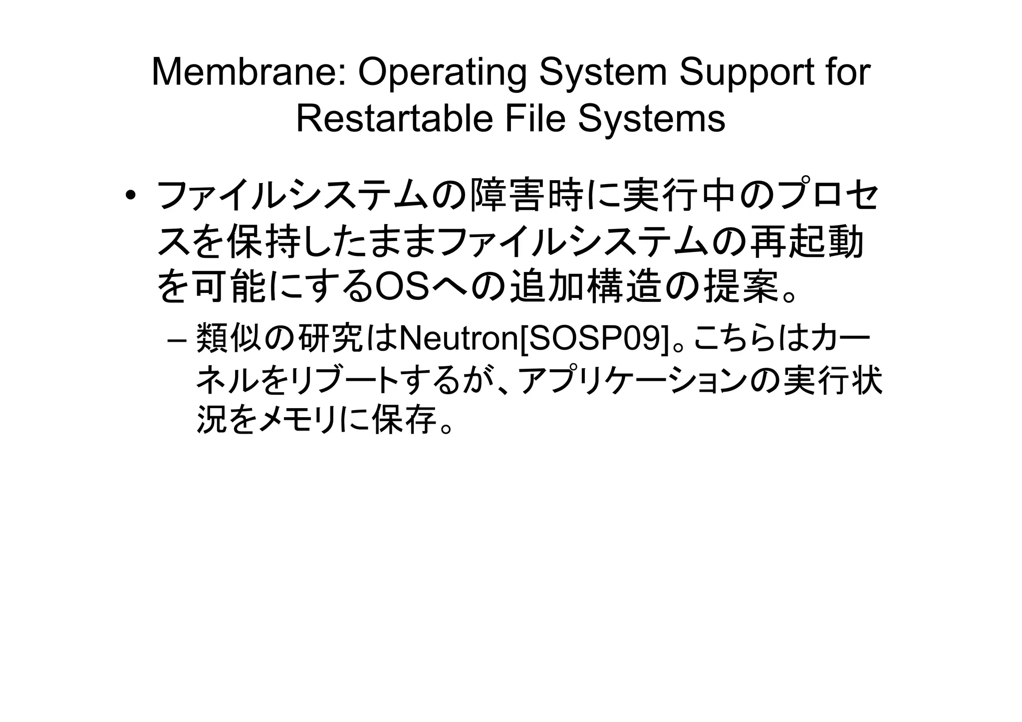 Membrane: Operating System Support for
      Restartable File Systems
• ファイルシステムの障害時に実行中のプロセ
  スを保持したままファイルシステムの再起動
  を可能にするOSへの追加構造の提案。
 – 類似の研究はNeutron[SOSP09]。こちらはカー
   ネルをリブートするが、アプリケーションの実行状
   況をメモリに保存。
 