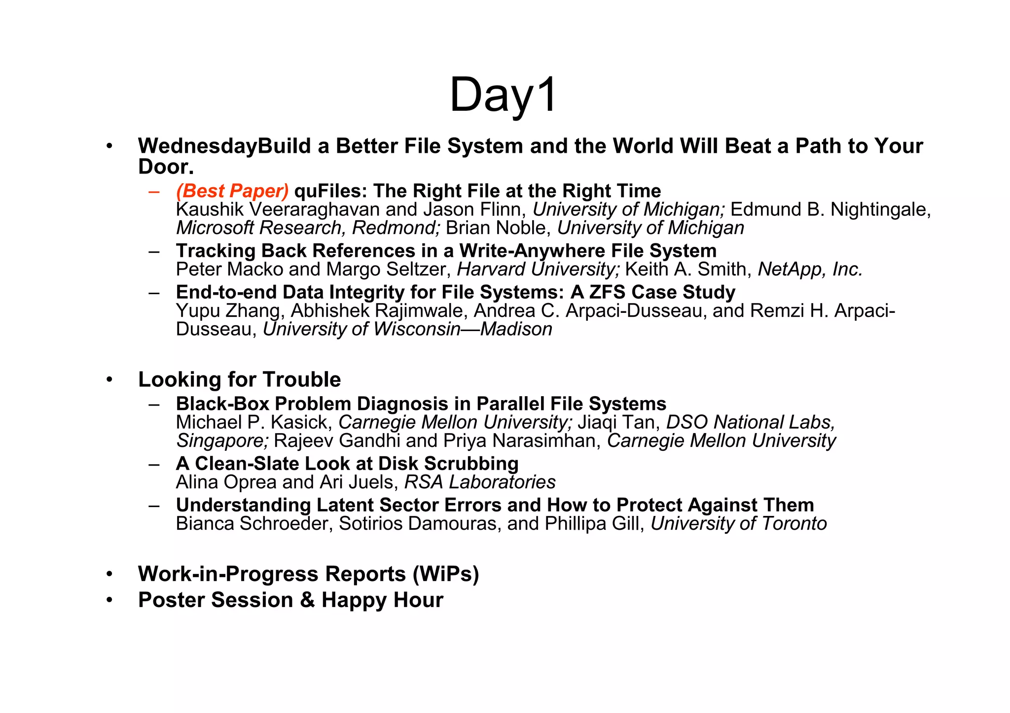 Day1
•   WednesdayBuild a Better File System and the World Will Beat a Path to Your
    Door.
     – (Best Paper) quFiles: The Right File at the Right Time
       Kaushik Veeraraghavan and Jason Flinn, University of Michigan; Edmund B. Nightingale,
       Microsoft Research, Redmond; Brian Noble, University of Michigan
     – Tracking Back References in a Write-Anywhere File System
       Peter Macko and Margo Seltzer, Harvard University; Keith A. Smith, NetApp, Inc.
     – End-to-end Data Integrity for File Systems: A ZFS Case Study
       Yupu Zhang, Abhishek Rajimwale, Andrea C. Arpaci-Dusseau, and Remzi H. Arpaci-
       Dusseau, University of Wisconsin—Madison

•   Looking for Trouble
     – Black-Box Problem Diagnosis in Parallel File Systems
       Michael P. Kasick, Carnegie Mellon University; Jiaqi Tan, DSO National Labs,
       Singapore; Rajeev Gandhi and Priya Narasimhan, Carnegie Mellon University
     – A Clean-Slate Look at Disk Scrubbing
       Alina Oprea and Ari Juels, RSA Laboratories
     – Understanding Latent Sector Errors and How to Protect Against Them
       Bianca Schroeder, Sotirios Damouras, and Phillipa Gill, University of Toronto

•   Work-in-Progress Reports (WiPs)
•   Poster Session & Happy Hour
 