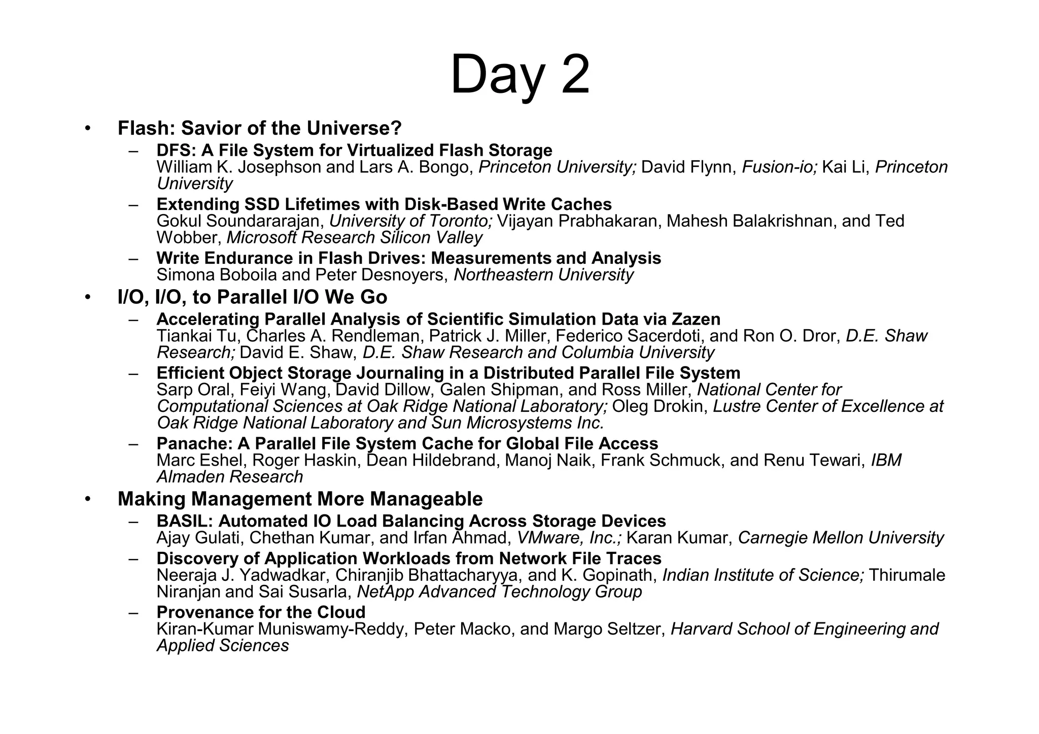 Day 2
•   Flash: Savior of the Universe?
     –   DFS: A File System for Virtualized Flash Storage
         William K. Josephson and Lars A. Bongo, Princeton University; David Flynn, Fusion-io; Kai Li, Princeton
         University
     –   Extending SSD Lifetimes with Disk-Based Write Caches
         Gokul Soundararajan, University of Toronto; Vijayan Prabhakaran, Mahesh Balakrishnan, and Ted
         Wobber, Microsoft Research Silicon Valley
     –   Write Endurance in Flash Drives: Measurements and Analysis
         Simona Boboila and Peter Desnoyers, Northeastern University
•   I/O, I/O, to Parallel I/O We Go
     –   Accelerating Parallel Analysis of Scientific Simulation Data via Zazen
         Tiankai Tu, Charles A. Rendleman, Patrick J. Miller, Federico Sacerdoti, and Ron O. Dror, D.E. Shaw
         Research; David E. Shaw, D.E. Shaw Research and Columbia University
     –   Efficient Object Storage Journaling in a Distributed Parallel File System
         Sarp Oral, Feiyi Wang, David Dillow, Galen Shipman, and Ross Miller, National Center for
         Computational Sciences at Oak Ridge National Laboratory; Oleg Drokin, Lustre Center of Excellence at
         Oak Ridge National Laboratory and Sun Microsystems Inc.
     –   Panache: A Parallel File System Cache for Global File Access
         Marc Eshel, Roger Haskin, Dean Hildebrand, Manoj Naik, Frank Schmuck, and Renu Tewari, IBM
         Almaden Research
•   Making Management More Manageable
     –   BASIL: Automated IO Load Balancing Across Storage Devices
         Ajay Gulati, Chethan Kumar, and Irfan Ahmad, VMware, Inc.; Karan Kumar, Carnegie Mellon University
     –   Discovery of Application Workloads from Network File Traces
         Neeraja J. Yadwadkar, Chiranjib Bhattacharyya, and K. Gopinath, Indian Institute of Science; Thirumale
         Niranjan and Sai Susarla, NetApp Advanced Technology Group
     –   Provenance for the Cloud
         Kiran-Kumar Muniswamy-Reddy, Peter Macko, and Margo Seltzer, Harvard School of Engineering and
         Applied Sciences
 