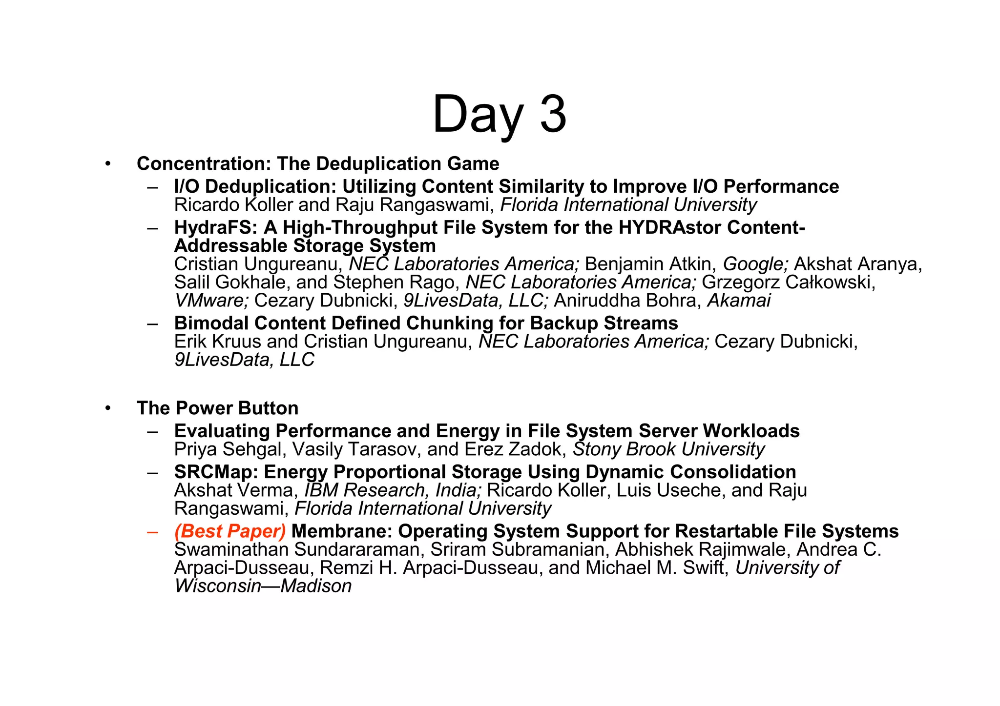 Day 3
•   Concentration: The Deduplication Game
     – I/O Deduplication: Utilizing Content Similarity to Improve I/O Performance
       Ricardo Koller and Raju Rangaswami, Florida International University
     – HydraFS: A High-Throughput File System for the HYDRAstor Content-
       Addressable Storage System
       Cristian Ungureanu, NEC Laboratories America; Benjamin Atkin, Google; Akshat Aranya,
       Salil Gokhale, and Stephen Rago, NEC Laboratories America; Grzegorz Całkowski,
       VMware; Cezary Dubnicki, 9LivesData, LLC; Aniruddha Bohra, Akamai
     – Bimodal Content Defined Chunking for Backup Streams
       Erik Kruus and Cristian Ungureanu, NEC Laboratories America; Cezary Dubnicki,
       9LivesData, LLC

•   The Power Button
     – Evaluating Performance and Energy in File System Server Workloads
        Priya Sehgal, Vasily Tarasov, and Erez Zadok, Stony Brook University
     – SRCMap: Energy Proportional Storage Using Dynamic Consolidation
        Akshat Verma, IBM Research, India; Ricardo Koller, Luis Useche, and Raju
        Rangaswami, Florida International University
     – (Best Paper) Membrane: Operating System Support for Restartable File Systems
        Swaminathan Sundararaman, Sriram Subramanian, Abhishek Rajimwale, Andrea C.
        Arpaci-Dusseau, Remzi H. Arpaci-Dusseau, and Michael M. Swift, University of
        Wisconsin—Madison
 