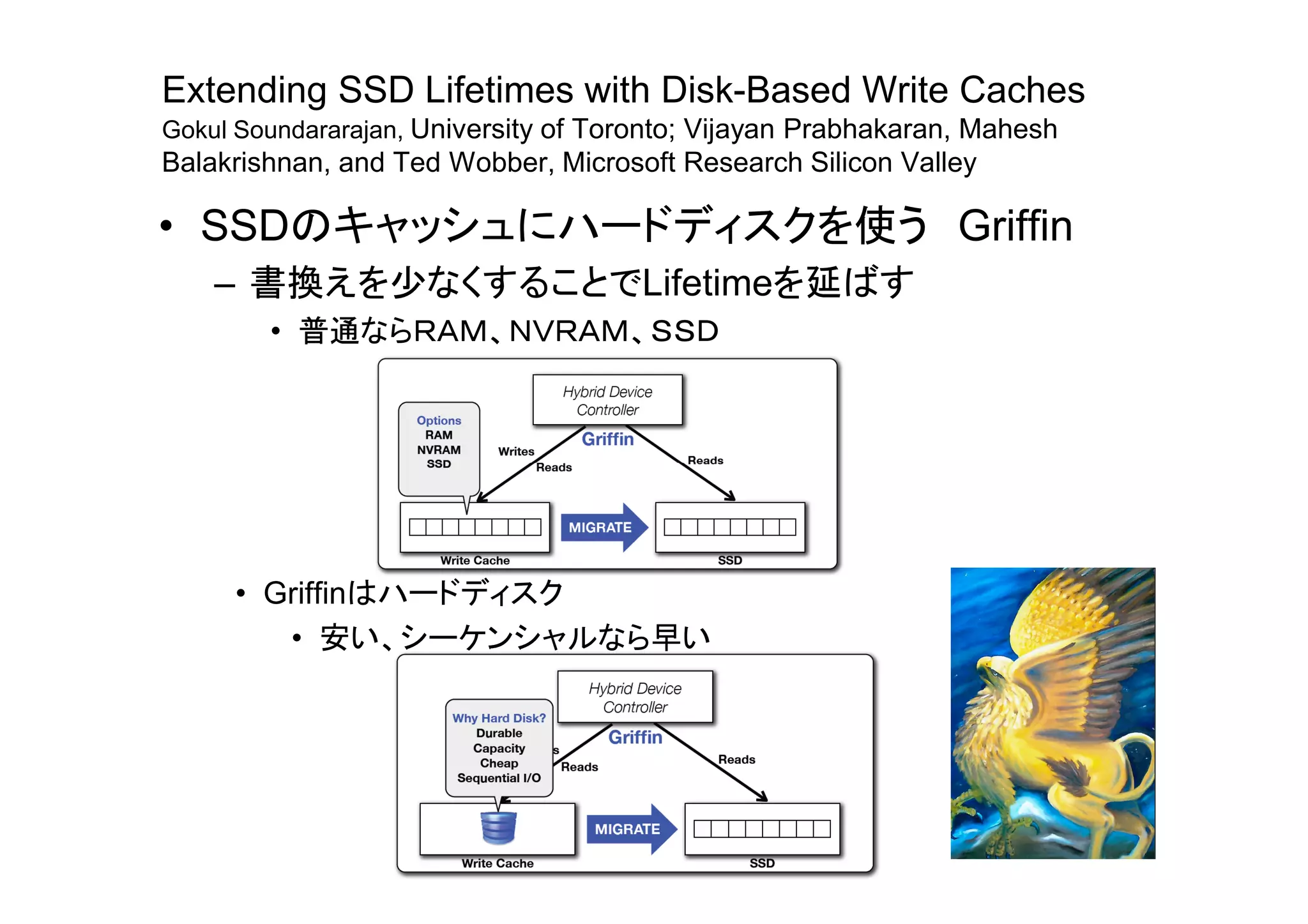 Extending SSD Lifetimes with Disk-Based Write Caches
Gokul Soundararajan, University of Toronto; Vijayan Prabhakaran, Mahesh
Balakrishnan, and Ted Wobber, Microsoft Research Silicon Valley

• SSDのキャッシュにハードディスクを使う Griffin
    – 書換えを少なくすることでLifetimeを延ばす
        • 普通ならＲＡＭ、ＮＶＲＡＭ、ＳＳＤ




     • Griffinはハードディスク
        • 安い、シーケンシャルなら早い
 