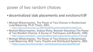 power of two random choices
? decentralized slab placements and evictionsθ
? Michael Mitzenmacher, The Power of Two Choices in Randomized
Load Balancing, Ph.D Thesis, 2001.
? https://pdfs.semanticscholar.org/3885/812a092ff0aad3d45c0464660075e98d0231.pdf
? Michael Mitzenmacher, Andrea Richa, Ramesh Sitaraman,The Power
of Two Random Choices: A Survey of Techniques and Results, 1996.
? http://www.ic.unicamp.br/~celio/peer2peer/math/mitzenmacher-power-of-two.pdf
? Michael Mitzenmacher, The Power of Two Choices in Randomized
Load Balancing, IEEE Trans. Parallel and Distributed Systems, 2001.
? https://www.eecs.harvard.edu/~michaelm/postscripts/tpds2001.pdf
 