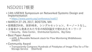 NSDI2017Ҫ
? 14th USENIX Symposium on Networked Systems Design and
Implementation
? https://www.usenix.org/conference/nsdi17
? MARCH 27C29, 2017, BOSTON, MA
? Ͷ254k46󥰥륻å󡢥`Ω`Ȥʤ
? ߤk줿NSDIՓĤʹ줿``
? SecurityData CenterDistributed SystemsBig Data
? Best Paper Award
? mOS: A Reusable Network stack for Flow Monitoring Middleboxes
(KAIST)
? Community Award
? Transparently Compress Hundreds of Petabytes of Image Files for a File-
Storage Service (Stanford)
 