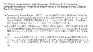 The Design, Implementation, and Deployment of a System to Transparently
Compress Hundreds of Petabytes of Image Files for a File-Storage Service (Dropbox,
Stanford University)
? Community Award PaperJPEGե򱣴椹ΤHuffman Code
parallelized arithmetic codeǥֱƱ椹ե륷ƥ
LeptonΰkRsʤCPUܤ褤Lepton 20172¤DropBox
ʹ褦ˤʤäƤꡢ``ɤ⹫_Ƥ롣
? PackJPG, MozJPG, JPEGreenʤƤоϤ뤬JPEG؏դȡֱ
Huffman CodeeΈRsǥե륷ƥबꤹΤϡ
ȴΥե`ޥåȤФĤĥƥȤǌꤹ¤о˼
롣
? ޤLeptonΌgװǤϥƥ_ΤLinuxSECCOMʹ
Ƥ롣ޤC++threadǕƤ뤬Deterministic_Ƥ
ʤɡ٬FԤˤޤԼƤꡢо|θߤʾƤ
롣
 