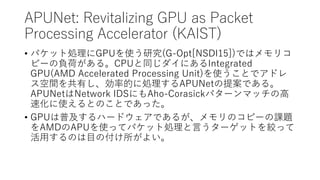 APUNet: Revitalizing GPU as Packet
Processing Accelerator (KAIST)
? ѥåȄIGPUʹо(G-Opt[NSDI15])Ǥϥꥳ
ԩ`ؓɤ롣CPUͬˤIntegrated
GPU(AMD Accelerated Processing Unit)ʹȤǥɥ
gФʵĤ˄IAPUNet᰸Ǥ롣
APUNetNetwork IDSˤAho-Corasickѥ`ޥåθ
ٻʹȤΤȤǤä
? GPUռϩ`ɥǤ뤬Υԩ`n}
AMDAPUʹäƥѥåȄIԤ`åȤgä
äΤĿθ褤
 