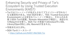 Enhancing Security and Privacy of Tor's
Ecosystem by Using Trusted Execution
Environments (KAIST)
? TorǤϥ`Ω`ɤĤ󤵤ƥץ饤Х`ؤʤ
ʤԤ롣Intel SGXʹTEE: Trusted Execution
Environmentˤ밲ȫʥ`Ω`ɗʳΤߤ
ʹSGX-Tor᰸Remote AttestationǗ^J
RelayΤߤʹSGX-Tor ΌgװǤEnclaveФSSL
Library(OpenSSL), zlib, libevnetޤ롣
? ӻ11.9
? SGX-TorΥ``
? https://github.com/KAIST-INA/SGX-Tor
 