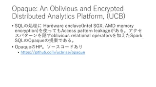 Opaque: An Oblivious and Encrypted
Distributed Analytics Platform, (UCB)
? SQL΄I Hardware enclave(Intel SGX, AMD memory
encryption)ʹäƤAccess pattern leakage롣
ѥ`Loblivious relational operatorsӤSpark
SQLOpaque᰸Ǥ롣
? OpaqueHP``ɤ
? https://github.com/ucbrise/opaque
 