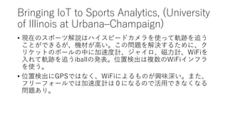 Bringing IoT to Sports Analytics, (University
of Illinois at UrbanaCChampaign)
? FڤΥݩ`Ľhϥϥԩ`ɥʹä܉E׷
ȤǤ뤬CĤߤΆ}Q뤿ˡ
ꥱåȤΥܩ`Ф˼ٶӋ㥤ӋWiFi
܉E׷iballΰkλ×ʳ}WiFiե
ʹ
? λ×ʳGPSǤϤʤWiFiˤΤdζޤ
ե`ե`ǤϼٶӋϣˤʤΤǻäǤʤʤ
}ꡣ
 