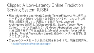 Clipper: A Low-Latency Online Prediction
Serving System (USB)
? FڤMachine LearningGoogle TensorFlowΤ褦ˌä
ϩ`ɥʹäϤäƤ뤬Τ褦ʌ
ûωyäˤ뼼gLayered
ArchitectureäClipper᰸Spark, Tensor Flow,
CaffeΥ󥸥󤬳󻯤Model Abstraction Layer Ȥ
ä륢ץ󻯤Model selection layerǘ
롣Model Abstraction Layer}Υ󥸥¤
ȤǤ롣
? ClipperΥ`һ˹_뤽Fڹ_gߡ
? https://github.com/ucbrise/clipper
 