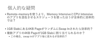 個人的な疑問
• Remote-memoryを使うより、Memory IntensiveとCPU Intensive
のアプリを混在させるスケジューラを使ったほうが全体的に効率的
では？
• 1GB Slabにある4KB PageがランダムにS...
