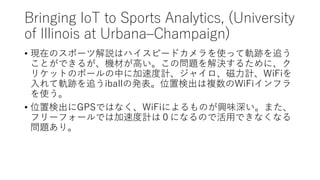 Bringing IoT to Sports Analytics, (University
of Illinois at Urbana–Champaign)
• 現在のスポーツ解説はハイスピードカメラを使って軌跡を追う
ことができるが、機材が高...