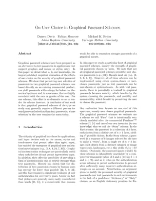 On User Choice in Graphical Password Schemes
                  Darren Davis Fabian Monrose     Michael K. Reiter
                    Johns Hopkins University  Carnegie Mellon University
                  {ddavis,fabian}@cs.jhu.edu      reiter@cmu.edu


Abstract                                                    would be able to remember stronger passwords of a
                                                            graphical nature.

Graphical password schemes have been proposed as            In this paper we study a particular facet of graphical
an alternative to text passwords in applications that       password schemes, namely the strength of graphi-
support graphics and mouse or stylus entry. In              cal passwords chosen by users. We note that not
this paper we detail what is, to our knowledge, the         all graphical password schemes prescribe user cho-
largest published empirical evaluation of the eﬀects        sen passwords (e.g., [24]), though most do (e.g., [2,
of user choice on the security of graphical password        8, 3, 4, 7]). However, all of these schemes can be
schemes. We show that permitting user selection of          implemented using either system-chosen or user-
passwords in two graphical password schemes, one            chosen passwords, just as text passwords can be
based directly on an existing commercial product,           user-chosen or system-chosen. As with text pass-
can yield passwords with entropy far below the the-         words, there is potentially a tradeoﬀ in graphical
oretical optimum and, in some cases, that are highly        passwords between security, which beneﬁts by the
correlated with the race or gender of the user. For         system choosing the passwords, and usability and
one scheme, this eﬀect is so dramatic so as to ren-         memorability, which beneﬁt by permitting the user
der the scheme insecure. A conclusion of our work           to choose the password.
is that graphical password schemes of the type we
study may generally require a diﬀerent posture to-          Our evaluation here focuses on one end of this
ward password selection than text passwords, where          spectrum, namely user chosen graphical passwords.
selection by the user remains the norm today.               The graphical password schemes we evaluate are
                                                            a scheme we call “Face” that is intentionally very
                                                            closely modeled after the commercial PassfacesTM
                                                            scheme [3, 24] and one of our own invention (to our
1    Introduction                                           knowledge) that we call the “Story” scheme. In the
                                                            Face scheme, the password is a collection of k faces,
                                                            each chosen from a distinct set of n > 1 faces, yield-
The ubiquity of graphical interfaces for applications,      ing nk possible choices. In the Story scheme, a pass-
and input devices such as the mouse, stylus and             word is a sequence of k images selected by the user
touch-screen that permit other than typed input,            to make a “story”, from a single set of n > k im-
has enabled the emergence of graphical user authen-         ages each drawn from a distinct category of image
tication techniques (e.g., [2, 8, 4, 24, 7, 30]). Graphi-   types (cars, landscapes, etc.); this yields n!/(n − k)!
cal authentication techniques are particularly useful       choices. Obviously, the password spaces yielded by
when such devices do not permit typewritten input.          these schemes is exhaustively searchable by a com-
In addition, they oﬀer the possibility of providing a       puter for reasonable values of k and n (we use k = 4
form of authentication that is strictly stronger than       and n = 9), and so it relies on the authentication
text passwords. History has shown that the dis-             server refusing to permit authentication to proceed
tribution of text passwords chosen by human users           after suﬃciently many incorrect authentication at-
has entropy far lower than possible [22, 5, 9, 32],         tempts on an account. Nevertheless, an argument
and this has remained a signiﬁcant weakness of user         given to justify the presumed security of graphical
authentication for over thirty years. Given the fact        passwords over text passwords in such environments
that pictures are generally more easily remembered          is the lack of a predeﬁned “dictionary” of “likely”
than words [23, 14], it is conceivable that humans          choices, as an English dictionary provides for En-
 