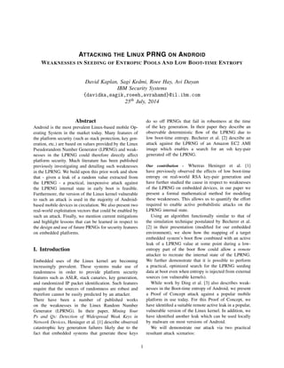 ATTACKING THE LINUX PRNG ON ANDROID
WEAKNESSES IN SEEDING OF ENTROPIC POOLS AND LOW BOOT-TIME ENTROPY
David Kaplan, Sagi Kedmi, Roee Hay, Avi Dayan
IBM Security Systems
{davidka,sagik,roeeh,avrahamd}@il.ibm.com
25th July, 2014
Abstract
Android is the most prevalent Linux-based mobile Op-
erating System in the market today. Many features of
the platform security (such as stack protection, key gen-
eration, etc.) are based on values provided by the Linux
Pseudorandom Number Generator (LPRNG) and weak-
nesses in the LPRNG could therefore directly affect
platform security. Much literature has been published
previously investigating and detailing such weaknesses
in the LPRNG. We build upon this prior work and show
that - given a leak of a random value extracted from
the LPRNG - a practical, inexpensive attack against
the LPRNG internal state in early boot is feasible.
Furthermore, the version of the Linux kernel vulnerable
to such an attack is used in the majority of Android-
based mobile devices in circulation. We also present two
real-world exploitation vectors that could be enabled by
such an attack. Finally, we mention current mitigations
and highlight lessons that can be learned in respect to
the design and use of future PRNGs for security features
on embedded platforms.
I. Introduction
Embedded uses of the Linux kernel are becoming
increasingly prevalent. These systems make use of
randomness in order to provide platform security
features such as ASLR, stack canaries, key generation,
and randomized IP packet identiﬁcation. Such features
require that the sources of randomness are robust and
therefore cannot be easily predicted by an attacker.
There have been a number of published works
on the weaknesses in the Linux Random Number
Generator (LPRNG). In their paper, Mining Your
Ps and Qs: Detection of Widespread Weak Keys in
Network Devices, Heninger et al. [1] describe observed
catastrophic key generation failures likely due to the
fact that embedded systems that generate these keys
do so off PRNGs that fail in robustness at the time
of the key generation. In their paper they describe an
observable deterministic ﬂow of the LPRNG due to
low boot-time entropy. Becherer et al. [2] describe an
attack against the LPRNG of an Amazon EC2 AMI
image which enables a search for an ssh key-pair
generated off the LPRNG.
Our contribution - Whereas Heninger et al. [1]
have previously observed the effects of low boot-time
entropy on real-world RSA key-pair generation and
have further studied the cause in respect to weaknesses
of the LPRNG on embedded devices, in our paper we
present a formal mathematical method for modeling
these weaknesses. This allows us to quantify the effort
required to enable active probabilistic attacks on the
LPRNG internal state.
Using an algorithm functionally similar to that of
the simulation technique postulated by Becherer et al.
[2] in their presentation (modiﬁed for our embedded
environment), we show how the mapping of a target
embedded system’s boot ﬂow combined with an active
leak of a LPRNG value at some point during a low-
entropy part of the boot ﬂow could allow a remote
attacker to recreate the internal state of the LPRNG.
We further demonstrate that it is possible to perform
a practical, optimized search for the LPRNG seeding
data at boot even when entropy is injected from external
sources (on vulnerable kernels).
While work by Ding et al. [3] also describes weak-
nesses in the Boot-time entropy of Android, we present
a Proof of Concept attack against a popular mobile
platform in use today. For this Proof of Concept, we
have identiﬁed a suitable remote active leak in a popular,
vulnerable version of the Linux kernel. In addition, we
have identiﬁed another leak which can be used locally
by malware on most versions of Android.
We will demonstrate our attack via two practical
resultant attack scenarios:
1
 