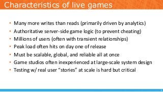 Characteristics of live games
• Many more writes than reads (primarily driven by analytics)
• Authoritative server-side game logic (to prevent cheating)
• Millions of users (often with transient relationships)
• Peak load often hits on day one of release
• Must be scalable, global, and reliable all at once
• Game studios often inexperienced at large-scale system design
• Testing w/ real user “stories” at scale is hard but critical
5
 