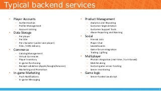 Typical backend services
• Player Accounts
– Authentication
– Profile Management
– Account Linking
• Data Storage
– Per player
– Per title
– Per character (under one player)
– Files / CDN delivery
• Commerce
– Catalog Management
– Virtual Currencies
– Player Inventory
– In-game Purchasing
– Receipt validation (Apple/Google/Amazon)
– Marketing and Promotion
• In-game Marketing
– Push Notifications
– In-game Messaging
• Product Management
– Analytics and Reporting
– Customer Segmentation
– Customer Support Tools
– Abuse Reporting and Banning
• Social
– Friends Lists
– Player Chat
– Leaderboards
– Game forum integration
– Trading / gifting
• Multiplayer
– Photon integration (real-time / turn-based)
– Matchmaking
– Custom game server hosting
– Server monitoring
• Game logic
– Server-hosted JavaScript
7
 