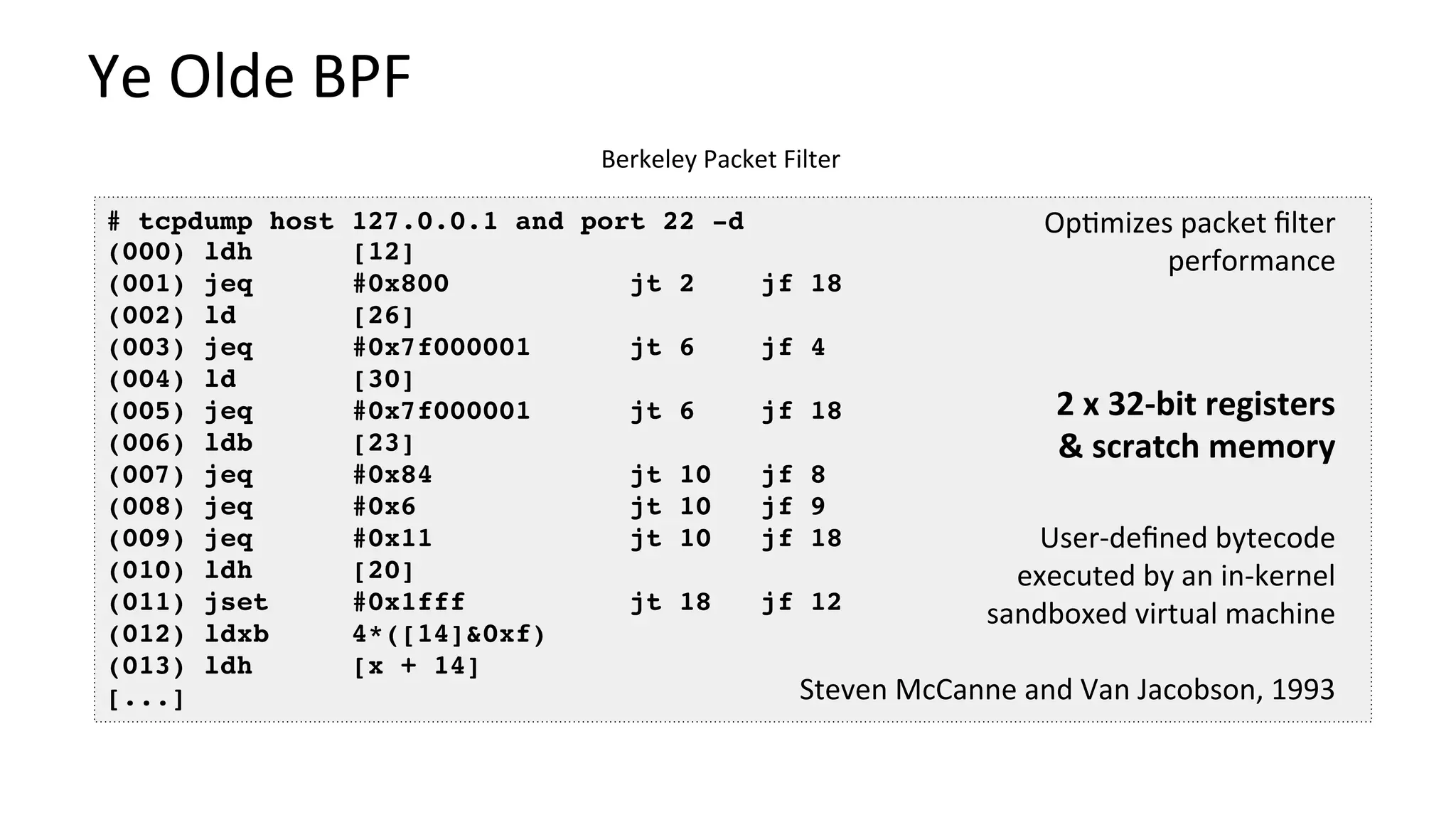 Ye	Olde	BPF	
Berkeley	Packet	Filter	
# tcpdump host 127.0.0.1 and port 22 -d
(000) ldh [12]
(001) jeq #0x800 jt 2 jf 18
(002) ld [26]
(003) jeq #0x7f000001 jt 6 jf 4
(004) ld [30]
(005) jeq #0x7f000001 jt 6 jf 18
(006) ldb [23]
(007) jeq #0x84 jt 10 jf 8
(008) jeq #0x6 jt 10 jf 9
(009) jeq #0x11 jt 10 jf 18
(010) ldh [20]
(011) jset #0x1fff jt 18 jf 12
(012) ldxb 4*([14]&0xf)
(013) ldh [x + 14]
[...]
User-deﬁned	bytecode	
executed	by	an	in-kernel	
sandboxed	virtual	machine	
	
Steven	McCanne	and	Van	Jacobson,	1993	
2	x	32-bit	registers	
&	scratch	memory	
Op?mizes	packet	ﬁlter	
performance	
 