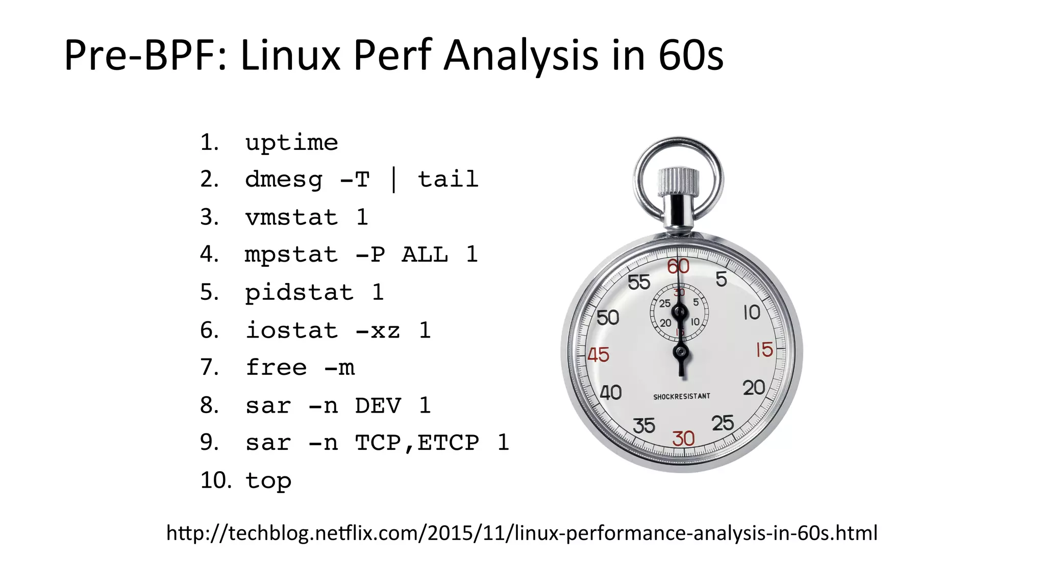 Pre-BPF:	Linux	Perf	Analysis	in	60s	
1.  	uptime
2.  	dmesg -T | tail
3.  	vmstat 1
4.  	mpstat -P ALL 1
5.  	pidstat 1
6.  	iostat -xz 1
7.  	free -m
8.  	sar -n DEV 1
9.  	sar -n TCP,ETCP 1
10. 	top
hbp://techblog.neNlix.com/2015/11/linux-performance-analysis-in-60s.html	
 