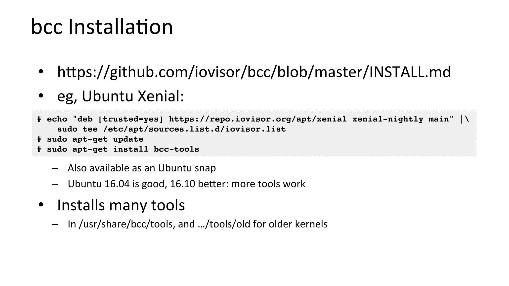 bcc	Installa?on	
•  hbps://github.com/iovisor/bcc/blob/master/INSTALL.md	
•  eg,	Ubuntu	Xenial:		
–  Also	available	as	an	Ubuntu	snap	
–  Ubuntu	16.04	is	good,	16.10	beber:	more	tools	work	
•  Installs	many	tools	
–  In	/usr/share/bcc/tools,	and	…/tools/old	for	older	kernels	
# echo "deb [trusted=yes] https://repo.iovisor.org/apt/xenial xenial-nightly main" | 
sudo tee /etc/apt/sources.list.d/iovisor.list
# sudo apt-get update
# sudo apt-get install bcc-tools
 